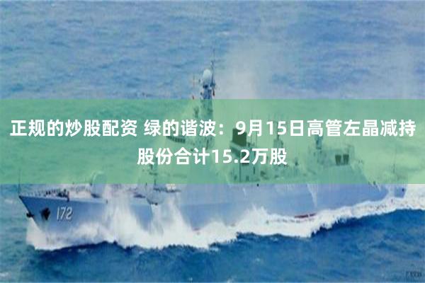 正规的炒股配资 绿的谐波：9月15日高管左晶减持股份合计15.2万股