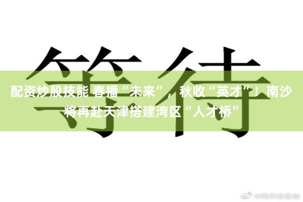 配资炒股技能 春播“未来”,秋收“英才”!南沙将再赴天津搭建湾区“人才桥”