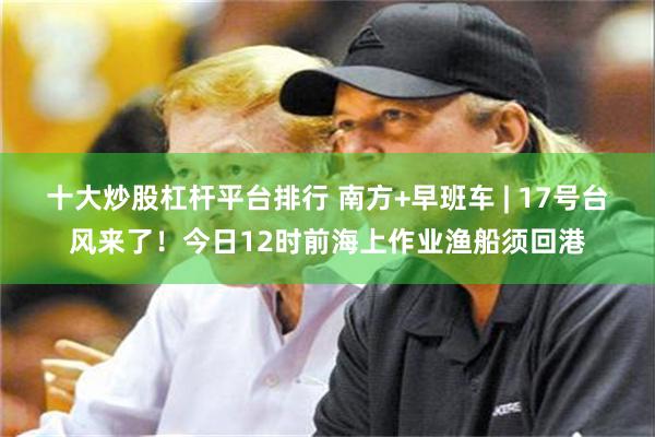 十大炒股杠杆平台排行 南方+早班车 | 17号台风来了！今日12时前海上作业渔船须回港