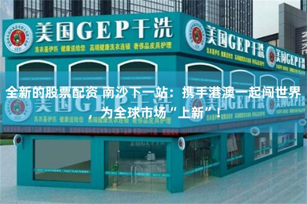全新的股票配资 南沙下一站：携手港澳一起闯世界，为全球市场“上新”！