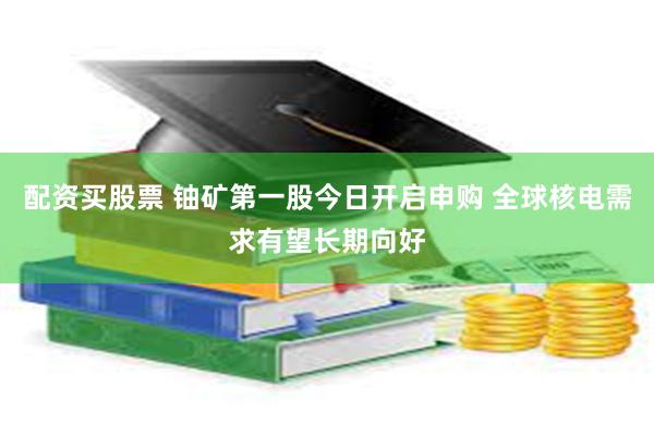 配资买股票 铀矿第一股今日开启申购 全球核电需求有望长期向好