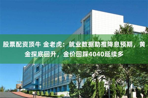 股票配资顶牛 金老虎：就业数据助推降息预期，黄金探底回升，金价回踩4040延续多