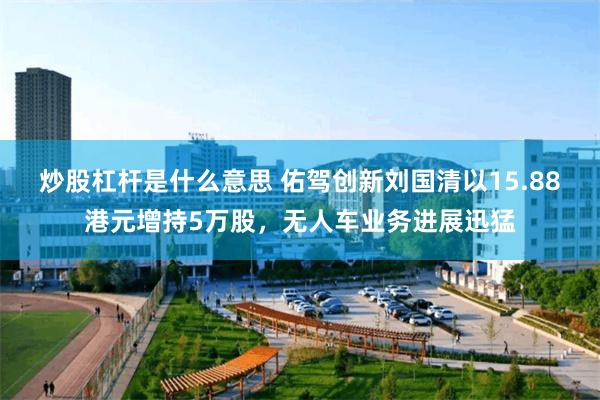 炒股杠杆是什么意思 佑驾创新刘国清以15.88港元增持5万股，无人车业务进展迅猛