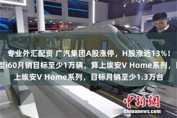专业外汇配资 广汽集团A股涨停，H股涨近13%！广汽埃安首款增程车型i60月销目标至少1万辆，算上埃安V Home系列，目标月销至少1.3万台