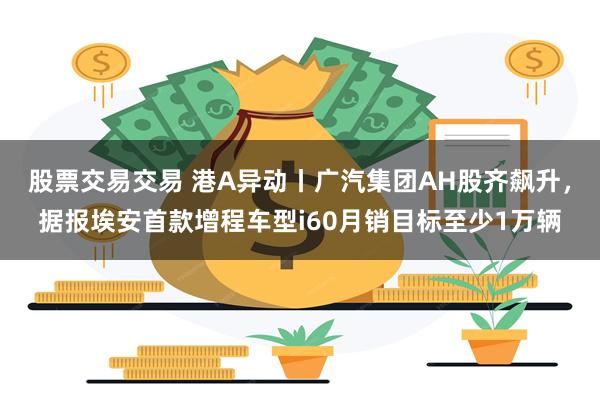 股票交易交易 港A异动丨广汽集团AH股齐飙升，据报埃安首款增程车型i60月销目标至少1万辆