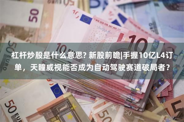 杠杆炒股是什么意思? 新股前瞻|手握10亿L4订单，天瞳威视能否成为自动驾驶赛道破局者？