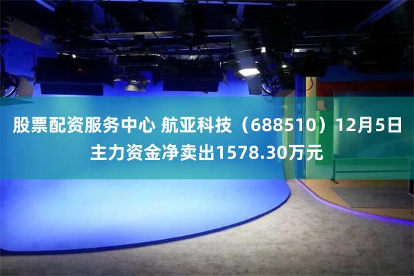 股票配资服务中心 航亚科技（688510）12月5日主力资金净卖出1578.30万元